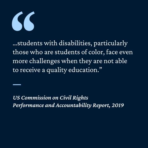 “... students with disabilities, particularly those who are students of color, face even more challenges when they are not able to receive a quality education period”- US Commission on Civil Rights Performance and Accountability Report, 2019