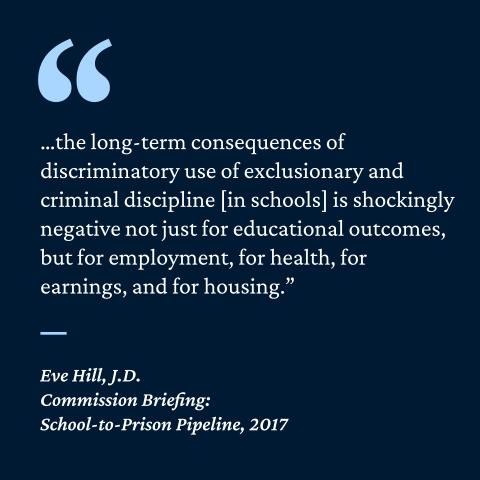 “... the long-term consequences of discriminatory use of exclusionary and criminal discipline [in schools] is shockingly negative not just for educational outcomes, but for employment, for health, for earnings, and for housing.”- Eve Hill, J.D. Commission Briefing: School-to-Prison Pipeline, 2017