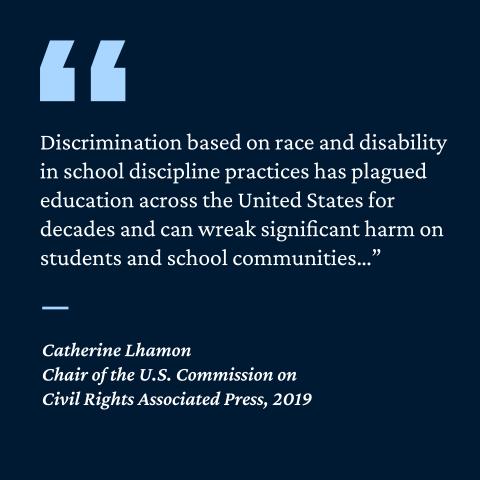 “Discrimination based on race and disability in school discipline practices has plagued education across the United states for decades and can wreak significant harm on students and school communities...”- Catherine Lhamon, Chair of the US Commission on Civil Rights Associated Press, 2019