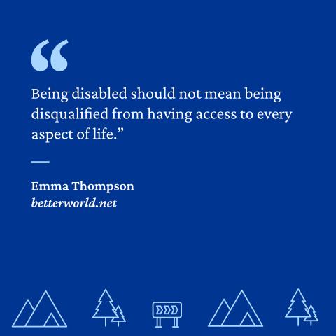 “Being disabled should not mean being disqualified from having access to every aspect of life.” - Emma Thompson, betterworld.net