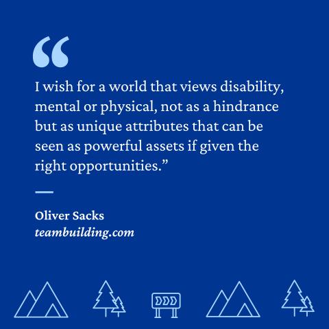 “I wish for a world that views disability, mental or physical, not as a hindrance but as unique attributes that can be seen as powerful assets if given the right opportunities.”- Oliver Sacks, teambuilding.com